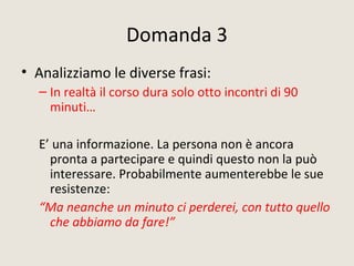 Domanda 3
• Analizziamo le diverse frasi:
– In realtà il corso dura solo otto incontri di 90
minuti…
E’ una informazione. La persona non è ancora
pronta a partecipare e quindi questo non la può
interessare. Probabilmente aumenterebbe le sue
resistenze:
“Ma neanche un minuto ci perderei, con tutto quello
che abbiamo da fare!”
 