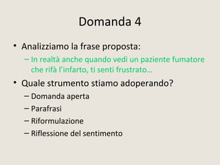 Domanda 4
• Analizziamo la frase proposta:
– In realtà anche quando vedi un paziente fumatore
che rifà l’infarto, ti senti frustrato…
• Quale strumento stiamo adoperando?
– Domanda aperta
– Parafrasi
– Riformulazione
– Riflessione del sentimento
 
