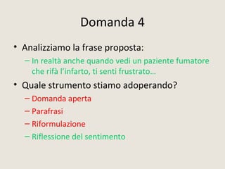 Domanda 4
• Analizziamo la frase proposta:
– In realtà anche quando vedi un paziente fumatore
che rifà l’infarto, ti senti frustrato…
• Quale strumento stiamo adoperando?
– Domanda aperta
– Parafrasi
– Riformulazione
– Riflessione del sentimento
 