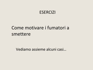 Come motivare i fumatori a
smettere
Vediamo assieme alcuni casi…
ESERCIZI
 