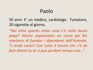 Paolo
50 anni. E’ un medico, cardiologo. Fumatore,
20 sigarette al giorno.
“Hai visto questo mese cosa c’è nella busta
paga? Hanno organizzato un corso per far
smettere di fumare i dipendenti dell’Azienda.
Ti rendi conto? Con tutto il lavoro che c’è da
fare dimmi tu se si può perdere tempo così…”
 