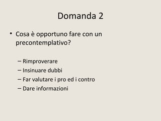 Domanda 2
• Cosa è opportuno fare con un
precontemplativo?
– Rimproverare
– Insinuare dubbi
– Far valutare i pro ed i contro
– Dare informazioni
 
