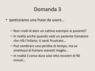 Domanda 3
• Ipotizziamo una frase da usare…
– Non credi di dare un cattivo esempio ai pazienti?
– In realtà anche quando vedi un paziente fumatore
che rifà l’infarto, ti senti frustrato…
– Può sembrare una perdita di tempo, ma se
smettessi di fumare staresti meglio…
– In realtà il corso dura solo otto incontri di 90
minuti…
 