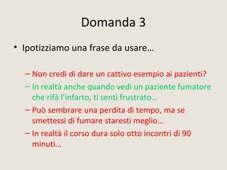 Domanda 3
• Ipotizziamo una frase da usare…
– Non credi di dare un cattivo esempio ai pazienti?
– In realtà anche quando vedi un paziente fumatore
che rifà l’infarto, ti senti frustrato…
– Può sembrare una perdita di tempo, ma se
smettessi di fumare staresti meglio…
– In realtà il corso dura solo otto incontri di 90
minuti…
 