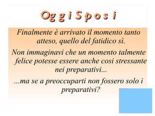 Oggi Sposi Finalmente è arrivato il momento tanto atteso, quello del fatidico sì. Non immaginavi che un momento talmente felice potesse essere anche cosi stressante nei preparativi... ...ma se a preoccuparti non fossero solo i preparativi? 