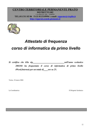 CENTRO TERRITORIALE PERMANENTE PRATO
                                  DISTRETTO 002
                                C.so PRATO, 209 – TORINO
        TEL.011/311 83 86 FAX 0113149994 e-mail: ctpprato@virgilio.it
                       http://ctpprato.scuole.piemonte.it




                        Attestato di frequenza
    corso di informatica da primo livello


Si certifica che il/la sig._____________________________nell’anno scolastico
          2003/04 ha frequentato il corso di informatica di primo livello
          (Word,Internet) per un totale di____ore su 25.



Torino, 10 marzo 2004




La Coordinatrice                                              Il Dirigente Scolastico




                                                                                  12
 
