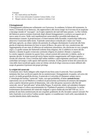 Consegne:
   • Per i titoli utilizza una WordArt
   • Scrivi il testo utilizzando il carattere Century Gothic, 12 pt
   • Margini sinistro e destro 1,8 cm; superiore e inferiore 2 cm


I festeggiamenti
I festeggiamenti culminavano solitamente con il processo, la condanna, la lettura del testamento, la
morte e il funerale di un fantoccio, che rappresentava allo stesso tempo sia il sovrano di un auspicato
e mai pago mondo di “cuccagna”, sia il capro espiatorio dei mali dell’anno passato. La fine violenta
del fantoccio poneva termine al periodo degli sfrenati festeggiamenti e costituiva un augurio per il
nuovo anno in corso. Nelle varie manifestazioni carnevalesche è possibile individuare un
denominatore comune: la propiziazione e il rinnovamento della fecondità, in particolare della terra,
attraverso l’esorcismo della morte. Il periodo carnevalesco coincide più o meno con l’inizio
dell’anno agricolo, un chiaro indizio che permette di collegare direttamente il carnevale alle feste
greche di impronta dionisiaca (le feste in onore di Bacco, dio greco del vino, caratterizzate dal
raggiungimento di uno stato di ebbrezza ed esaltazione entusiastica, che sfociavano in vere e proprie
orge), e a quelle romane dei Satturnali (solenne festa religiosa, che si celebrava in onore del dio
Saturno e durante la quale si tenevano cerimonie religiose di carattere sfrenato e orgiastico.
Lo stretto rapporto esistente tra queste feste e alcuni costumi del carnevale è evidente, anche se
ignorato dai più. In tempi recenti gli storici hanno insistito maggiormente sull’origine agraria e
sociale del carnevale. Esso è irrisione dell’ordine stabilito e capovolgimento autorizzato, limitato e
controllato nel tempo e nello spazio dall’autorità costituita. In altre parole la festa del carnevale era
vista dalle classi sociali più agiate come un’ottima valvola di sfogo concessa ai meno abbienti allo
scopo di garantirsi il protrarsi dei propri privilegi.

Le origini del carnevale
Certamente non è facile indagare sulle origini di una festa come il carnevale. Non è possibile
nemmeno fare luce sui diversi aspetti che ne caratterizzano i festeggiamenti, in quanto, nel corso dei
secoli e in realtà geografiche diverse, il carnevale si è arricchito di sfumature sempre nuove.
L’etimologia del termine “carnevale” risale, con ogni probabilità, al latino carnem levare,
espressione con cui nel Medioevo si indicava la prescrizione ecclesiastica di astenersi dal mangiare
carne a partire dal primo giorno di Quaresima, vale a dire dal giorno successivo alla fine del
carnevale, sino al “giovedì santo” prima della Pasqua. Il carnevale, infatti, nel calendario liturgico
cattolico-romano si colloca necessariamente tra l’Epifania (9 gennaio) e la Quaresima. Le prime
testimonianze documentarie del carnevale risalgono a epoca medievale (sin dall’VIII sec. ca.) e
parlano di una festa caratterizzata da uno sregolato godimento di cibi, bevande e piaceri sensuali. Per
tutto il periodo si sovvertiva l’ordine sociale vigente e si scambiavano i ruoli soliti, nascondendo la
vecchia identità dietro delle maschere.




                                                                                                       13
 