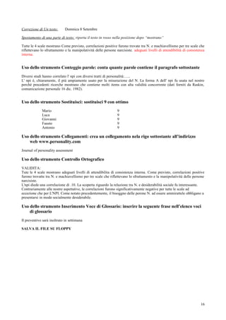 Correzione di Un testo:      Domnica 8 Setembre

Spostamento di una parte di testo: riporta il testo in rosso nella posizione dopo “mostrano”

Tutte le 4 scale mostrano Come previsto, correlazioni positive furono trovate tra N. e machiavellismo per tre scale che
riflettevano lo sfruttamento e la manipolatività delle persone narcisiste. adeguati livelli di attendibilità di consistenza
interna.


Uso dello strumento Conteggio parole: conta quante parole contiene il paragrafo sottostante
Diversi studi hanno correlato l' npi con diversi tratti di personalità:…..
L' npi è, chiaramente, il più ampiamente usato per la misurazione del N. La forma A dell' npi fu usata nel nostro
perché precedenti ricerche mostrano che contiene molti items con alta validità concorrente (dati forniti da Raskin,
comunicazione personale 16 dic. 1982).


Uso dello strumento Sostituisci: sostituisci 9 con ottimo
             Mario                                              9
             Luca                                               9
             Giovanni                                           9
             Fausto                                             9
             Antonio                                            9

Uso dello strumento Collegamenti: crea un collegamento nela rigo sottostante all’indirizzo
    web www.personality.com
Journal of personality assessment

Uso dello strumento Controllo Ortografico
VALIDITA:
Tute le 4 scale mostrano adeguati livelli di attendibilita di consistenza interna. Come previsto, correlazioni positive
furono trovatte tra N. e machiavellismo per tre scale che riflettevano lo sfruttamento e la manipolatività delle persone
narcisiste.
L'npi diede una correlazione di .10. La scoperta riguardo la relazione tra N. e desiderabilità sociale fu interessante.
Contrariamente alle nostre aspettative, le correlazioni furono significativamente negative per tutte le scale ad
eccezione che per L'NPI. Come notato precedentemente, il bisoggno delle perone N. ad essere ammirattele obbligano a
presentarsi in modo socialmente desiderabile.

Uso dello strumento Inserimento Voce di Glossario: inserire la seguente frase nell’elenco voci
    di glossario
Il preventivo sarà inoltrato in settimana

SALVA IL FILE SU FLOPPY




                                                                                                                        16
 