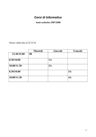 Corsi di Informatica
                             Anno scolastico 2007/2008




Orario valido fino al 22/12/10


                           Martedì             Giovedì        Venerdì
   12.30/15.00        1B

8.30/10.00                                1A

10.00/11.30                               2A

8.30/10.00                                               3A

10.00/11.30                                              4A




                                                                        17
 