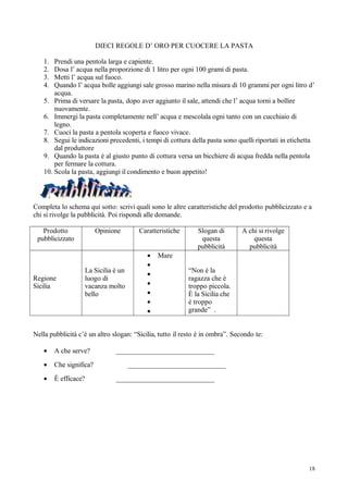 DIECI REGOLE D’ ORO PER CUOCERE LA PASTA

   1.  Prendi una pentola larga e capiente.
   2.  Dosa l’ acqua nella proporzione di 1 litro per ogni 100 grami di pasta.
   3.  Metti l’ acqua sul fuoco.
   4.  Quando l’ acqua bolle aggiungi sale grosso marino nella misura di 10 grammi per ogni litro d’
       acqua.
   5. Prima di versare la pasta, dopo aver aggiunto il sale, attendi che l’ acqua torni a bollire
       nuovamente.
   6. Immergi la pasta completamente nell’ acqua e mescolala ogni tanto con un cucchiaio di
       legno.
   7. Cuoci la pasta a pentola scoperta e fuoco vivace.
   8. Segui le indicazioni precedenti, i tempi di cottura della pasta sono quelli riportati in etichetta
       dal produttore
   9. Quando la pasta è al giusto punto di cottura versa un bicchiere di acqua fredda nella pentola
       per fermare la cottura.
   10. Scola la pasta, aggiungi il condimento e buon appetito!




Completa lo schema qui sotto: scrivi quali sono le altre caratteristiche del prodotto pubblicizzato e a
chi si rivolge la pubblicità. Poi rispondi alle domande.

   Prodotto              Opinione       Caratteristiche       Slogan di        A chi si rivolge
 pubblicizzato                                                 questa              questa
                                                              pubblicità         pubblicità
                                           •   Mare
                                           •
                   La Sicilia è un                        “Non è la
                                           •
Regione            luogo di                               ragazza che è
Sicilia            vacanza molto           •              troppo piccola.
                   bello                   •              È la Sicilia che
                                           •              è troppo
                                           •              grande” .


Nella pubblicità c’è un altro slogan: “Sicilia, tutto il resto è in ombra”. Secondo te:

   •    A che serve?           ____________________________
   •    Che significa?               ____________________________
   •    È efficace?            ____________________________




                                                                                                      18
 