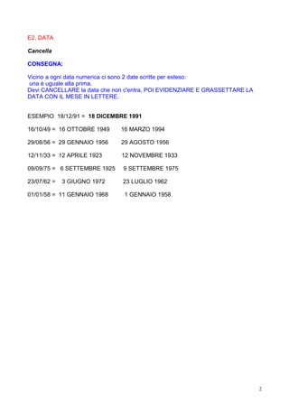 E2. DATA

Cancella

CONSEGNA:

Vicino a ogni data numerica ci sono 2 date scritte per esteso:
una è uguale alla prima.
Devi CANCELLARE la data che non c'entra, POI EVIDENZIARE E GRASSETTARE LA
DATA CON IL MESE IN LETTERE.


ESEMPIO 18/12/91 = 18 DICEMBRE 1991

16/10/49 = 16 OTTOBRE 1949    16 MARZO 1994

29/08/56 = 29 GENNAIO 1956    29 AGOSTO 1956

12/11/33 = 12 APRILE 1923     12 NOVEMBRE 1933

09/09/75 = 6 SETTEMBRE 1925   9 SETTEMBRE 1975

23/07/62 =   3 GIUGNO 1972    23 LUGLIO 1962

01/01/58 = 11 GENNAIO 1968     1 GENNAIO 1958




                                                                            2
 
