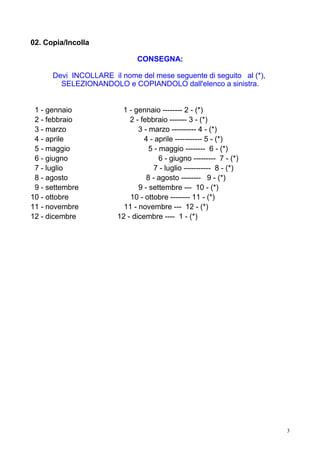 02. Copia/Incolla

                              CONSEGNA:

      Devi INCOLLARE il nome del mese seguente di seguito al (*),
        SELEZIONANDOLO e COPIANDOLO dall'elenco a sinistra.


 1 - gennaio            1 - gennaio -------- 2 - (*)
 2 - febbraio              2 - febbraio ------- 3 - (*)
 3 - marzo                    3 - marzo ---------- 4 - (*)
 4 - aprile                     4 - aprile ----------- 5 - (*)
 5 - maggio                       5 - maggio -------- 6 - (*)
 6 - giugno                           6 - giugno --------- 7 - (*)
 7 - luglio                         7 - luglio ----------- 8 - (*)
 8 - agosto                      8 - agosto -------- 9 - (*)
 9 - settembre                9 - settembre --- 10 - (*)
10 - ottobre               10 - ottobre -------- 11 - (*)
11 - novembre            11 - novembre --- 12 - (*)
12 - dicembre          12 - dicembre ---- 1 - (*)




                                                                     3
 