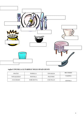 taglia E INCOLLA LE PAROLE NEGLI SPAZI GIUSTI
                                                      BICCHIERE
     PIATTO             PADELLA           TOVAGLIA
                                                      TAZZINA
   TOVAGLIOLO           PENTOLA            PIATTINO

    CUCCHIAIO         FORCHETTA           COLTELLO
                                                      CIOTOLA




                                                                  8
 