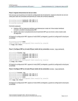 CCNA Exploration
Conceptos y protocolos de enrutamiento: RIP versión 1                            Práctica de laboratorio 5.6.1: Configuración básica de RIP




Paso 2: Ingrese direcciones de red con clase.
Una vez que se encuentre en el modo de configuración de enrutamiento, ingrese la dirección de red con
clase para cada red conectada directamente por medio del comando network.

R1(config-router)#network 192.168.1.0
R1(config-router)#network 192.168.2.0
R1(config-router)#

Comando network:
          Habilita a RIP en todas las interfaces que pertenezcan a esta red. Ahora estas interfaces
           enviarán y recibirán actualizaciones RIP.
          Notifica esta red en actualizaciones de enrutamiento RIP que se envían a otros routers cada
           30 segundos.

Al finalizar la configuración RIP, regrese al modo EXEC privilegiado y guarde la configuración actual para
la NVRAM.

R1(config-router)#end
%SYS-5-CONFIG_I: Configured from console by console
R1#copy run start


Paso 3: Configure RIP en el router R2 por medio de los comandos router rip y network.

R2(config)#router rip
R2(config-router)#network 192.168.2.0
R2(config-router)#network 192.168.3.0
R2(config-router)#network 192.168.4.0
R2(config-router)#end
%SYS-5-CONFIG_I: Configured from console by console
R2#copy run start

Al finalizar la configuración RIP, regrese al modo EXEC privilegiado y guarde la configuración actual para
la NVRAM.

Paso 4: Configure RIP en el router R3 por medio de los comandos router rip y network.

R3(config)#router rip
R3(config-router)#network 192.168.4.0
R3(config-router)#network 192.168.5.0
R3(config-router)#end
%SYS-5-CONFIG_I: Configured from console by console
R3# copy run start

Al finalizar la configuración RIP, regrese al modo EXEC privilegiado y guarde la configuración actual para
la NVRAM.




Todo el contenido es Copyright © 1992 – 2007 de Cisco Systems, Inc.
Todos los derechos reservados. Este documento es información pública de Cisco.                                               Página 4 de 15
 