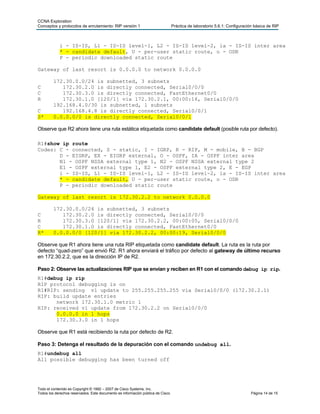 CCNA Exploration
Conceptos y protocolos de enrutamiento: RIP versión 1                            Práctica de laboratorio 5.6.1: Configuración básica de RIP



            i - IS-IS, L1 - IS-IS level-1, L2 - IS-IS level-2, ia - IS-IS inter area
            * - candidate default, U - per-user static route, o - ODR
            P - periodic downloaded static route

Gateway of last resort is 0.0.0.0 to network 0.0.0.0

         172.30.0.0/24 is subnetted, 3 subnets
C           172.30.2.0 is directly connected, Serial0/0/0
C           172.30.3.0 is directly connected, FastEthernet0/0
R           172.30.1.0 [120/1] via 172.30.2.1, 00:00:16, Serial0/0/0
         192.168.4.0/30 is subnetted, 1 subnets
C           192.168.4.8 is directly connected, Serial0/0/1
S*       0.0.0.0/0 is directly connected, Serial0/0/1

Observe que R2 ahora tiene una ruta estática etiquetada como candidate default (posible ruta por defecto).

R1#show ip route
Codes: C - connected, S - static, I - IGRP, R - RIP, M - mobile, B - BGP
       D - EIGRP, EX - EIGRP external, O - OSPF, IA - OSPF inter area
       N1 - OSPF NSSA external type 1, N2 - OSPF NSSA external type 2
       E1 - OSPF external type 1, E2 - OSPF external type 2, E - EGP
       i - IS-IS, L1 - IS-IS level-1, L2 - IS-IS level-2, ia - IS-IS inter area
       * - candidate default, U - per-user static route, o - ODR
       P - periodic downloaded static route

Gateway of last resort is 172.30.2.2 to network 0.0.0.0

         172.30.0.0/24 is subnetted, 3 subnets
C           172.30.2.0 is directly connected, Serial0/0/0
R           172.30.3.0 [120/1] via 172.30.2.2, 00:00:05, Serial0/0/0
C           172.30.1.0 is directly connected, FastEthernet0/0
R*       0.0.0.0/0 [120/1] via 172.30.2.2, 00:00:19, Serial0/0/0

Observe que R1 ahora tiene una ruta RIP etiquetada como candidate default. La ruta es la ruta por
defecto “quad-zero” que envió R2. R1 ahora enviará el tráfico por defecto al gateway de último recurso
en 172.30.2.2, que es la dirección IP de R2.

Paso 2: Observe las actualizaciones RIP que se envían y reciben en R1 con el comando debug ip rip.
R1#debug ip rip
RIP protocol debugging is on
R1#RIP: sending v1 update to 255.255.255.255 via Serial0/0/0 (172.30.2.1)
RIP: build update entries
      network 172.30.1.0 metric 1
RIP: received v1 update from 172.30.2.2 on Serial0/0/0
      0.0.0.0 in 1 hops
      172.30.3.0 in 1 hops

Observe que R1 está recibiendo la ruta por defecto de R2.

Paso 3: Detenga el resultado de la depuración con el comando undebug all.
R1#undebug all
All possible debugging has been turned off




Todo el contenido es Copyright © 1992 – 2007 de Cisco Systems, Inc.
Todos los derechos reservados. Este documento es información pública de Cisco.                                              Página 14 de 15
 