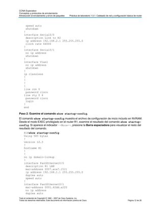 CCNA Exploration
Conceptos y protocolos de enrutamiento:
Introducción al enrutamiento y envío de paquetes         Práctica de laboratorio 1.5.1: Cableado de red y configuración básica de router



       speed auto
       shutdown
     !
     interface Serial0/0
       description Link to R2
       ip address 192.168.2.1 255.255.255.0
       clock rate 64000
     !
     interface Serial0/1
       no ip address
       shutdown
     !
     interface Vlan1
       no ip address
       shutdown
     !
     ip classless
     !
     !
     !
     !
     line con 0
       password cisco
     line vty 0 4
       password cisco
       login
     !
     end

Paso 2: Examine el comando show startup-config.
El comando show startup-config muestra el archivo de configuración de inicio incluido en NVRAM.
Desde el modo EXEC privilegiado en el router R1, examine el resultado del comando show startup-
config. Si aparece el indicador –-More--, presione la Barra espaciadora para visualizar el resto del
resultado del comando.
     R1#show startup-config
     Using 583 bytes
     !
     version 12.3
     !
     hostname R1
     !
     !
     no ip domain-lookup
     !
     interface FastEthernet0/0
       description R1 LAN
       mac-address 0007.eca7.1511
       ip address 192.168.1.1 255.255.255.0
       duplex auto
       speed auto
     !
     interface FastEthernet0/1
       mac-address 0001.42dd.a220
       no ip address
       duplex auto
Todo el contenido es Copyright © 1992 – 2007 de Cisco Systems, Inc.
Todos los derechos reservados. Este documento es información pública de Cisco.                                          Página 12 de 28
 