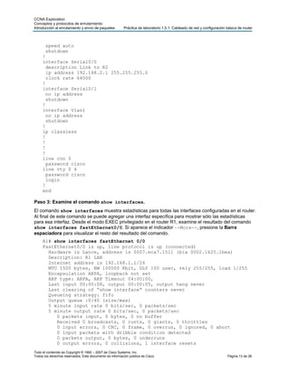 CCNA Exploration
Conceptos y protocolos de enrutamiento:
Introducción al enrutamiento y envío de paquetes         Práctica de laboratorio 1.5.1: Cableado de red y configuración básica de router



       speed auto
       shutdown
     !
     interface Serial0/0
       description Link to R2
       ip address 192.168.2.1 255.255.255.0
       clock rate 64000
     !
     interface Serial0/1
       no ip address
       shutdown
     !
     interface Vlan1
       no ip address
       shutdown
     !
     ip classless
     !
     !
     !
     !
     line con 0
       password cisco
     line vty 0 4
       password cisco
       login
     !
     end

Paso 3: Examine el comando show interfaces.
El comando show interfaces muestra estadísticas para todas las interfaces configuradas en el router.
Al final de este comando se puede agregar una interfaz específica para mostrar sólo las estadísticas
para esa interfaz. Desde el modo EXEC privilegiado en el router R1, examine el resultado del comando
show interfaces fastEthernet0/0. Si aparece el indicador –-More--, presione la Barra
espaciadora para visualizar el resto del resultado del comando.
     R1# show interfaces fastEthernet 0/0
     FastEthernet0/0 is up, line protocol is up (connected)
       Hardware is Lance, address is 0007.eca7.1511 (bia 0002.1625.1bea)
       Description: R1 LAN
       Internet address is 192.168.1.1/24
       MTU 1500 bytes, BW 100000 Kbit, DLY 100 usec, rely 255/255, load 1/255
       Encapsulation ARPA, loopback not set
       ARP type: ARPA, ARP Timeout 04:00:00,
       Last input 00:00:08, output 00:00:05, output hang never
       Last clearing of “show interface” counters never
       Queueing strategy: fifo
       Output queue :0/40 (size/max)
       5 minute input rate 0 bits/sec, 0 packets/sec
       5 minute output rate 0 bits/sec, 0 packets/sec
          0 packets input, 0 bytes, 0 no buffer
          Received 0 broadcasts, 0 runts, 0 giants, 0 throttles
          0 input errors, 0 CRC, 0 frame, 0 overrun, 0 ignored, 0 abort
          0 input packets with dribble condition detected
          0 packets output, 0 bytes, 0 underruns
          0 output errors, 0 collisions, 1 interface resets
Todo el contenido es Copyright © 1992 – 2007 de Cisco Systems, Inc.
Todos los derechos reservados. Este documento es información pública de Cisco.                                          Página 13 de 28
 