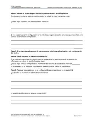 CCNA Exploration
Conceptos y protocolos de enrutamiento: RIP versión 1                   Práctica de laboratorio 5.6.3: Resolución de problemas de RIP



Paso 2: Revisar el router HQ para encontrar posibles errores de configuración.
Comience por revisar el resumen de información de estado de cada interfaz del router.


¿Existe algún problema con el estado de las interfaces?
___________________________________________________________________________________

___________________________________________________________________________________

___________________________________________________________________________________

Si hay problemas con la configuración de las interfaces, registre todos los comandos que necesitará para
corregir los errores de configuración.
___________________________________________________________________________________

___________________________________________________________________________________

___________________________________________________________________________________

Paso 3: Si se ha registrado alguno de los comandos anteriores aplicarlo ahora a la configuración
del router.

Paso 4: Vea el resumen de información de estado.
Si se realizaron cambios en la configuración en el paso anterior, vea nuevamente el resumen de
información de estado de las interfaces del router.
¿Indica algún error de configuración la información del resumen de estado de la interfaz? _________
Si la respuesta es sí, solucione los problemas del estado de las interfaces nuevamente.

Paso 5: Resolver los problemas en la configuración de enrutamiento en el router HQ.
¿Qué redes se muestran en la tabla de enrutamiento?

___________________________________________________________________________________

___________________________________________________________________________________

___________________________________________________________________________________

___________________________________________________________________________________


¿Hay algún problema con la tabla de enrutamiento?
___________________________________________________________________________________

___________________________________________________________________________________

___________________________________________________________________________________




Todo el contenido es Copyright © 1992 – 2007 de Cisco Systems, Inc.
Todos los derechos reservados. Este documento es información pública de Cisco.                                          Página 7 de 11
 