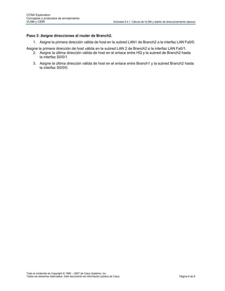 CCNA Exploration
Conceptos y protocolos de enrutamiento:
VLSM y CIDR                                                             Actividad 6.4.1: Cálculo de VLSM y diseño de direccionamiento básicos




Paso 3: Asigne direcciones al router de Branch2.
     1. Asigne la primera dirección válida de host en la subred LAN1 de Branch2 a la interfaz LAN Fa0/0.
Asigne la primera dirección de host válida en la subred LAN 2 de Branch2 a la interfaz LAN Fa0/1.
    2. Asigne la última dirección válida de host en el enlace entre HQ y la subred de Branch2 hasta
        la interfaz S0/0/1.
     3. Asigne la última dirección válida de host en el enlace entre Branch1 y la subred Branch2 hasta
        la interfaz S0/0/0.




Todo el contenido es Copyright © 1992 – 2007 de Cisco Systems, Inc.
Todos los derechos reservados. Este documento es información pública de Cisco.                                                 Página 6 de 6
 