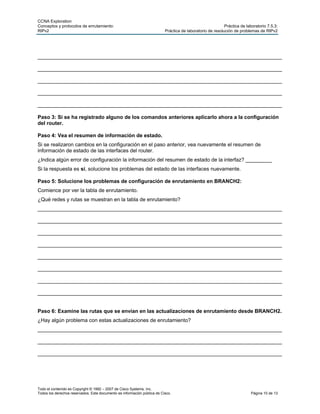 CCNA Exploration
Conceptos y protocolos de enrutamiento:                                                                    Práctica de laboratorio 7.5.3:
RIPv2                                                                     Práctica de laboratorio de resolución de problemas de RIPv2




____________________________________________________________________________________

____________________________________________________________________________________

____________________________________________________________________________________

____________________________________________________________________________________

____________________________________________________________________________________

Paso 3: Si se ha registrado alguno de los comandos anteriores aplicarlo ahora a la configuración
del router.

Paso 4: Vea el resumen de información de estado.
Si se realizaron cambios en la configuración en el paso anterior, vea nuevamente el resumen de
información de estado de las interfaces del router.
¿Indica algún error de configuración la información del resumen de estado de la interfaz? _________
Si la respuesta es sí, solucione los problemas del estado de las interfaces nuevamente.

Paso 5: Solucione los problemas de configuración de enrutamiento en BRANCH2:
Comience por ver la tabla de enrutamiento.
¿Qué redes y rutas se muestran en la tabla de enrutamiento?
____________________________________________________________________________________

____________________________________________________________________________________

____________________________________________________________________________________

____________________________________________________________________________________

____________________________________________________________________________________

____________________________________________________________________________________

____________________________________________________________________________________

____________________________________________________________________________________


Paso 6: Examine las rutas que se envían en las actualizaciones de enrutamiento desde BRANCH2.
¿Hay algún problema con estas actualizaciones de enrutamiento?
____________________________________________________________________________________

____________________________________________________________________________________

____________________________________________________________________________________




Todo el contenido es Copyright © 1992 – 2007 de Cisco Systems, Inc.
Todos los derechos reservados. Este documento es información pública de Cisco.                                            Página 10 de 13
 