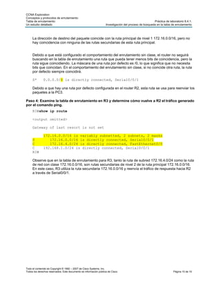 CCNA Exploration
Conceptos y protocolos de enrutamiento:
Tabla de enrutamiento:                                                                                 Práctica de laboratorio 8.4.1:
Un estudio detallado                                               Investigación del proceso de búsqueda en la tabla de enrutamiento



     La dirección de destino del paquete coincide con la ruta principal de nivel 1 172.16.0.0/16, pero no
     hay coincidencia con ninguna de las rutas secundarias de esta ruta principal.


     Debido a que está configurado el comportamiento del enrutamiento sin clase, el router no seguirá
     buscando en la tabla de enrutamiento una ruta que pueda tener menos bits de coincidencia, pero la
     ruta sigue coincidiendo. La máscara de una ruta por defecto es /0, lo que significa que no necesita
     bits que coincidan. En el comportamiento del enrutamiento sin clase, si no coincide otra ruta, la ruta
     por defecto siempre coincidirá.

     S*       0.0.0.0/0 is directly connected, Serial0/0/1

     Debido a que hay una ruta por defecto configurada en el router R2, esta ruta se usa para reenviar los
     paquetes a la PC3.

Paso 4: Examine la tabla de enrutamiento en R3 y determine cómo vuelve a R2 el tráfico generado
por el comando ping.
     R3#show ip route

     <output omitted>

     Gateway of last resort is not set

              172.16.0.0/16 is variably subnetted, 2 subnets, 2 masks
     S           172.16.0.0/16 is directly connected, Serial0/0/1
     C           172.16.4.0/24 is directly connected, FastEthernet0/0
     C        192.168.1.0/24 is directly connected, Serial0/0/1
     R3#

     Observe que en la tabla de enrutamiento para R3, tanto la ruta de subred 172.16.4.0/24 como la ruta
     de red con clase 172.16.0.0/16, son rutas secundarias de nivel 2 de la ruta principal 172.16.0.0/16.
     En este caso, R3 utiliza la ruta secundaria 172.16.0.0/16 y reenvía el tráfico de respuesta hacia R2
     a través de Serial0/0/1.




Todo el contenido es Copyright © 1992 – 2007 de Cisco Systems, Inc.
Todos los derechos reservados. Este documento es información pública de Cisco.                                        Página 10 de 10
 
