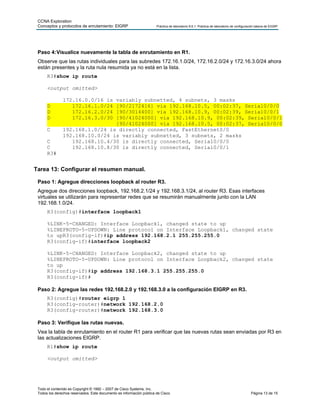 CCNA Exploration
 Conceptos y protocolos de enrutamiento: EIGRP                        Práctica de laboratorio 9.6.1: Práctica de laboratorio de configuración básica de EIGRP




 Paso 4: Visualice nuevamente la tabla de enrutamiento en R1.
 Observe que las rutas individuales para las subredes 172.16.1.0/24, 172.16.2.0/24 y 172.16.3.0/24 ahora
 están presentes y la ruta nula resumida ya no está en la lista.
      R3#show ip route

      <output omitted>

               172.16.0.0/16 is variably subnetted, 4 subnets, 3 masks
      D           172.16.1.0/24 [90/2172416] via 192.168.10.5, 00:02:37, Serial0/0/0
      D           172.16.2.0/24 [90/3014400] via 192.168.10.9, 00:02:39, Serial0/0/1
      D           172.16.3.0/30 [90/41024000] via 192.168.10.9, 00:02:39, Serial0/0/1
                                [90/41024000] via 192.168.10.5, 00:02:37, Serial0/0/0
      C        192.168.1.0/24 is directly connected, FastEthernet0/0
               192.168.10.0/24 is variably subnetted, 3 subnets, 2 masks
      C           192.168.10.4/30 is directly connected, Serial0/0/0
      C           192.168.10.8/30 is directly connected, Serial0/0/1
      R3#


Tarea 13: Configurar el resumen manual.

 Paso 1: Agregue direcciones loopback al router R3.
 Agregue dos direcciones loopback, 192.168.2.1/24 y 192.168.3.1/24, al router R3. Esas interfaces
 virtuales se utilizarán para representar redes que se resumirán manualmente junto con la LAN
 192.168.1.0/24.
      R3(config)#interface loopback1

      %LINK-5-CHANGED: Interface Loopback1, changed state to up
      %LINEPROTO-5-UPDOWN: Line protocol on Interface Loopback1, changed state
      to upR3(config-if)#ip address 192.168.2.1 255.255.255.0
      R3(config-if)#interface loopback2

      %LINK-5-CHANGED: Interface Loopback2, changed state to up
      %LINEPROTO-5-UPDOWN: Line protocol on Interface Loopback2, changed state
      to up
      R3(config-if)#ip address 192.168.3.1 255.255.255.0
      R3(config-if)#

 Paso 2: Agregue las redes 192.168.2.0 y 192.168.3.0 a la configuración EIGRP en R3.
      R3(config)#router eigrp 1
      R3(config-router)#network 192.168.2.0
      R3(config-router)#network 192.168.3.0

 Paso 3: Verifique las rutas nuevas.
 Vea la tabla de enrutamiento en el router R1 para verificar que las nuevas rutas sean enviadas por R3 en
 las actualizaciones EIGRP.
      R1#show ip route

      <output omitted>




 Todo el contenido es Copyright © 1992 – 2007 de Cisco Systems, Inc.
 Todos los derechos reservados. Este documento es información pública de Cisco.                                                          Página 13 de 15
 