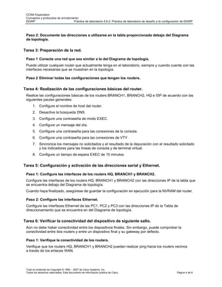 CCNA Exploration
 Conceptos y protocolos de enrutamiento:
 EIGRP                              Práctica de laboratorio 9.6.2: Práctica de laboratorio de desafío a la configuración de EIGRP



 Paso 2: Documente las direcciones a utilizarse en la tabla proporcionada debajo del Diagrama
 de topología.


Tarea 3: Preparación de la red.

 Paso 1 Conecte una red que sea similar a la del Diagrama de topología.
 Puede utilizar cualquier router que actualmente tenga en el laboratorio, siempre y cuando cuente con las
 interfaces necesarias que se muestran en la topología.

 Paso 2 Eliminar todas las configuraciones que tengan los routers.


Tarea 4: Realización de las configuraciones básicas del router.
 Realice las configuraciones básicas de los routers BRANCH1, BRANCH2, HQ e ISP de acuerdo con las
 siguientes pautas generales:
      1. Configure el nombre de host del router.
      2. Desactive la búsqueda DNS.
      3. Configure una contraseña de modo EXEC.
      4. Configure un mensaje del día.
      5. Configure una contraseña para las conexiones de la consola.
      6. Configure una contraseña para las conexiones de VTY.
      7. Sincronice los mensajes no solicitados y el resultado de la depuración con el resultado solicitado
         y los indicadores para las líneas de consola y de terminal virtual.
      8. Configure un tiempo de espera EXEC de 15 minutos.


Tarea 5: Configuración y activación de las direcciones serial y Ethernet.

 Paso 1: Configure las interfaces de los routers HQ, BRANCH1 y BRANCH2.
 Configure las interfaces de los routers HQ, BRANCH1 y BRANCH2 con las direcciones IP de la tabla que
 se encuentra debajo del Diagrama de topología.
 Cuando haya finalizado, asegúrese de guardar la configuración en ejecución para la NVRAM del router.

 Paso 2: Configure las interfaces Ethernet.
 Configure las interfaces Ethernet de las PC1, PC2 y PC3 con las direcciones IP de la Tabla de
 direccionamiento que se encuentra en del Diagrama de topología.


Tarea 6: Verificar la conectividad del dispositivo de siguiente salto.
 Aún no debe haber conectividad entre los dispositivos finales. Sin embargo, puede comprobar la
 conectividad entre dos routers y entre un dispositivo final y su gateway por defecto.

 Paso 1: Verifique la conectividad de los routers.
 Verifique que los routers HQ, BRANCH1 y BRANCH2 puedan realizar ping hacia los routers vecinos
 a través de los enlaces WAN.




 Todo el contenido es Copyright © 1992 – 2007 de Cisco Systems, Inc.
 Todos los derechos reservados. Este documento es información pública de Cisco.                                     Página 4 de 8
 