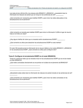CCNA Exploration
 Conceptos y protocolos de enrutamiento:
 EIGRP                              Práctica de laboratorio 9.6.2: Práctica de laboratorio de desafío a la configuración de EIGRP



 Las redes de las LAN de HQ y los enlaces entre BRANCH1 y BRANCH2, ¿necesitarán tener la
 información de máscara de subred que se incluye en las sentencias de red? __________

 ¿Qué comandos son necesarios para habilitar EGIRP y para incluir las redes adecuadas en las
 actualizaciones de enrutamiento?
 ________________________________________
 ________________________________________
 ________________________________________
 ________________________________________

 ¿Qué comando se necesita para habilitar EIGRP para incluir la información VLSM en lugar de resumir
 rutas en el límite con clase?
 ________________________________________

 ¿Hay alguna interfaz de router que no necesita recibir actualizaciones EIGRP? __________

 ¿Qué comando se utiliza para desactivar las actualizaciones EIGRP en esta interfaz?
 ________________________________________

 El router HQ necesita enviar la información de la ruta por defecto a los routers BRANCH1 y BRANCH2
 en las actualizaciones EIGRP. ¿Qué comando se utiliza para configurar esto?
 ________________________________________


Tarea 9: Configurar el enrutamiento EIGRP en el router BRANCH2.
 Tenga en cuenta las redes que se necesita incluir en las actualizaciones EIGRP que se envían desde
 el router BRANCH2.
 ¿Qué redes conectadas directamente se encuentran en la tabla de enrutamiento de BRANCH2?
 ________________________________________
 ________________________________________
 ________________________________________

 ¿Necesitarán estas redes tener la información de máscara de subred incluida en las sentencias de red?
 __________

 ¿Qué comandos son necesarios para habilitar EGIRP y para incluir las redes conectadas en las
 actualizaciones de enrutamiento?
 ________________________________________
 ________________________________________
 ________________________________________
 ________________________________________




 Todo el contenido es Copyright © 1992 – 2007 de Cisco Systems, Inc.
 Todos los derechos reservados. Este documento es información pública de Cisco.                                     Página 6 de 8
 