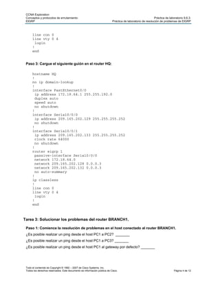 CCNA Exploration
 Conceptos y protocolos de enrutamiento:                                                                   Práctica de laboratorio 9.6.3:
 EIGRP                                                                    Práctica de laboratorio de resolución de problemas de EIGRP



      line con 0
      line vty 0 4
       login
      !
      end


 Paso 3: Cargue el siguiente guión en el router HQ:

      hostname HQ
      !
      no ip domain-lookup
      !
      interface FastEthernet0/0
       ip address 172.18.64.1 255.255.192.0
       duplex auto
       speed auto
       no shutdown
      !
      interface Serial0/0/0
       ip address 209.165.202.129 255.255.255.252
       no shutdown
      !
      interface Serial0/0/1
       ip address 209.165.202.133 255.255.255.252
       clock rate 64000
       no shutdown
      !
      router eigrp 1
       passive-interface Serial0/0/0
       network 172.18.64.0
       network 209.165.202.128 0.0.0.3
       network 209.165.202.132 0.0.0.3
       no auto-summary
      !
      ip classless
      !
      line con 0
      line vty 0 4
       login
      !
      end



Tarea 3: Solucionar los problemas del router BRANCH1.

 Paso 1: Comience la resolución de problemas en el host conectado al router BRANCH1.
 ¿Es posible realizar un ping desde el host PC1 a PC2? _______
 ¿Es posible realizar un ping desde el host PC1 a PC3? _______
 ¿Es posible realizar un ping desde el host PC1 al gateway por defecto? _______




 Todo el contenido es Copyright © 1992 – 2007 de Cisco Systems, Inc.
 Todos los derechos reservados. Este documento es información pública de Cisco.                                            Página 4 de 12
 