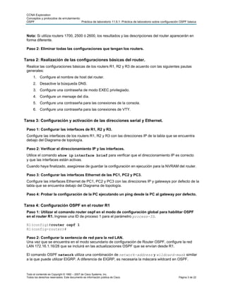 CCNA Exploration
 Conceptos y protocolos de enrutamiento:
 OSPF                                    Práctica de laboratorio 11.6.1: Práctica de laboratorio sobre configuración OSPF básica



 Nota: Si utiliza routers 1700, 2500 ó 2600, los resultados y las descripciones del router aparecerán en
 forma diferente.

 Paso 2: Eliminar todas las configuraciones que tengan los routers.


Tarea 2: Realización de las configuraciones básicas del router.
 Realice las configuraciones básicas de los routers R1, R2 y R3 de acuerdo con las siguientes pautas
 generales:
      1. Configure el nombre de host del router.
      2. Desactive la búsqueda DNS.
      3. Configure una contraseña de modo EXEC privilegiado.
      4. Configure un mensaje del día.
      5. Configure una contraseña para las conexiones de la consola.
      6. Configure una contraseña para las conexiones de VTY.


Tarea 3: Configuración y activación de las direcciones serial y Ethernet.

 Paso 1: Configurar las interfaces de R1, R2 y R3.
 Configure las interfaces de los routers R1, R2 y R3 con las direcciones IP de la tabla que se encuentra
 debajo del Diagrama de topología.

 Paso 2: Verificar el direccionamiento IP y las interfaces.
 Utilice el comando show ip interface brief para verificar que el direccionamiento IP es correcto
 y que las interfaces están activas.
 Cuando haya finalizado, asegúrese de guardar la configuración en ejecución para la NVRAM del router.

 Paso 3: Configurar las interfaces Ethernet de las PC1, PC2 y PC3.
 Configure las interfaces Ethernet de PC1, PC2 y PC3 con las direcciones IP y gateways por defecto de la
 tabla que se encuentra debajo del Diagrama de topología.

 Paso 4: Probar la configuración de la PC ejecutando un ping desde la PC al gateway por defecto.


Tarea 4: Configuración OSPF en el router R1
 Paso 1: Utilizar el comando router ospf en el modo de configuración global para habilitar OSPF
 en el router R1. Ingrese una ID de proceso 1 para el parámetro process-ID.

 R1(config)#router ospf 1
 R1(config-router)#

 Paso 2: Configurar la sentencia de red para la red LAN.
 Una vez que se encuentra en el modo secundario de configuración de Router OSPF, configure la red
 LAN 172.16.1.16/28 que se incluirá en las actualizaciones OSPF que se envían desde R1.

 El comando OSPF network utiliza una combinación de network-address y wildcard-mask similar
 a la que puede utilizar EIGRP. A diferencia de EIGRP, es necesaria la máscara wildcard en OSPF.



 Todo el contenido es Copyright © 1992 – 2007 de Cisco Systems, Inc.
 Todos los derechos reservados. Este documento es información pública de Cisco.                                    Página 3 de 22
 