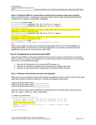 CCNA Exploration
 Conceptos y protocolos de enrutamiento:
 OSPF                                    Práctica de laboratorio 11.6.1: Práctica de laboratorio sobre configuración OSPF básica



 Paso 5: Configurar OSPF en el router R3 por medio de los comandos router ospf y network.
 Utilice una ID de proceso 1. Configure el router para notificar las tres redes conectadas directamente.
 Cuando termine, regrese al modo EXEC privilegiado.

 R3(config)#router ospf 1
 R3(config-router)#network 172.16.1.32 0.0.0.7 area 0
 R3(config-router)#network 192.168.10.4 0.0.0.3 area 0
 R3(config-router)#
 00:17:46: %OSPF-5-ADJCHG: Process 1, Nbr 192.168.10.5 on Serial0/0/0 from
 LOADING to FULL, Loading Done
 R3(config-router)#network 192.168.10.8 0.0.0.3 area 0
 R3(config-router)#
 00:18:01: %OSPF-5-ADJCHG: Process 1, Nbr 192.168.10.9 on Serial0/0/1 from
 EXCHANGE to FULL, Exchange Done
 R3(config-router)#end
 %SYS-5-CONFIG_I: Configured from console by console
 R3#
 Observe que cuando las redes para los enlaces seriales desde R3 a R1 y R3 a R2 se agregan a la
 configuración OSPF, el router envía un mensaje de notificación a la consola que informa que se ha
 establecido una relación de vecino con otro router OSPF.


Tarea 6: Configuración de las ID del router OSPF
 La ID del router OSPF se utiliza para identificar de forma única el router en el dominio de enrutamiento
 OSPF. La ID de un router es una dirección IP. Los routers Cisco derivan la ID del router en una de estas
 tres formas y con la siguiente prioridad:

      1. Dirección IP configurada con el comando OSPF router-id.
      2. Dirección IP más alta de cualquiera de las direcciones de loopback del router.
      3. Dirección IP activa más alta de cualquiera de las interfaces físicas del router.


 Paso 1: Examinar las ID actuales del router en la topología.

 Dado que no se ha configurado ninguna ID o interfaz de loopback en los tres routers, la ID de router para
 cada ruta se determina según la dirección IP más alta de cualquier interfaz activa.

 ¿Cuál es la ID del router en R1? _________________
 ¿Cuál es la ID del router en R2? _________________
 ¿Cuál es la ID del router en R3? _________________

 Además, la ID del router puede visualizarse en el resultado de los comandos show ip protocols,
 show ip ospf y show ip ospf interfaces.

 R3#show ip protocols
 Routing Protocol is "ospf 1"
   Outgoing update filter list for all interfaces is not set
   Incoming update filter list for all interfaces is not set
   Router ID 192.168.10.10
   Number of areas in this router is 1. 1 normal 0 stub 0 nssa
   Maximum path: 4

 <output omitted>



 Todo el contenido es Copyright © 1992 – 2007 de Cisco Systems, Inc.
 Todos los derechos reservados. Este documento es información pública de Cisco.                                    Página 5 de 22
 