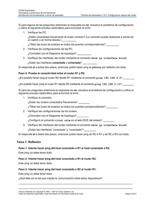 CCNA Exploration
 Conceptos y protocolos de enrutamiento:
 Introducción al enrutamiento y envío de paquetes                          Práctica de laboratorio 1.5.2: Configuración básica del router



 Si para alguna de las preguntas anteriores la respuesta es no, resuelva el problema de configuración
 y utilice el siguiente proceso sistemático para encontrar el error:
      1. Verifique las PC.
            ¿Están conectadas físicamente al router correcto? (La conexión puede realizarse a través de
            un switch o en forma directa.) __________
            ¿Titilan las luces de enlaces en todos los puertos correspondientes? _________
      2. Verifique las configuraciones de las PC.
            ¿Coinciden con el Diagrama de topología? __________
      3. Verifique las interfaces del router mediante el comando show ip interface brief.
            ¿Están las interfaces conectada y conectada? __________
 Si responde sí a estos tres pasos, entonces podrá hacer ping al gateway por defecto con éxito.

 Paso 4: Pruebe la conectividad entre el router R1 y R2.
 ¿Es posible hacer ping al router R2 desde R1 mediante el comando ping 192.168.2.2? ________

 ¿Es posible hacer ping al router R1 desde R2 mediante el comando ping 192.168.2.1v? ________

 Si para las preguntas anteriores la respuesta es no, resuelva el problema de configuración y utilice el
 siguiente proceso sistemático para encontrar el error:
      1. Verifique la conexión.
            ¿Están los routers conectados físicamente? ________
            ¿Titilan las luces de enlaces en todos los puertos correspondientes? ________
      2. Verifique las configuraciones de los routers.
            ¿Coinciden con el Diagrama de topología? ________
            ¿Configuró el comando clock rate en el lado DCE del enlace? ________
      3. Verifique las interfaces del router mediante el comando show ip interface brief.
            ¿Están las interfaces “conectada” y “conectada”? ________
 Si responde sí a estos tres pasos, entonces podrá hacer ping de R2 a R1 y de R2 a R3 con éxito.


Tarea 7: Reflexión

 Paso 1: Intente hacer ping del host conectado a R1 al host conectado a R2.
 Este ping no debe tener éxito.

 Paso 2: Intente hacer ping del host conectado a R1 al router R2.
 Este ping no debe tener éxito.

 Paso 3: Intente hacer ping del host conectado a R2 al router R1.
 Este ping no debe tener éxito.
 ¿Qué falta en la red que impide la comunicación entre estos dispositivos?
 ________________________________________________________________________________
 ________________________________________________________________________________
 Todo el contenido es Copyright © 1992 – 2007 de Cisco Systems, Inc.
 Todos los derechos reservados. Este documento es información pública de Cisco.                                             Página 8 de 9
 