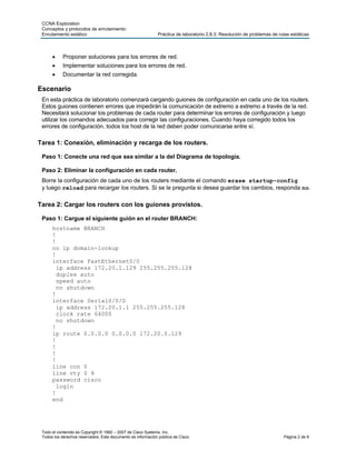 CCNA Exploration
 Conceptos y protocolos de enrutamiento:
 Enrutamiento estático                                        Práctica de laboratorio 2.8.3: Resolución de problemas de rutas estáticas



           Proponer soluciones para los errores de red.
           Implementar soluciones para los errores de red.
           Documentar la red corregida.

Escenario
 En esta práctica de laboratorio comenzará cargando guiones de configuración en cada uno de los routers.
 Estos guiones contienen errores que impedirán la comunicación de extremo a extremo a través de la red.
 Necesitará solucionar los problemas de cada router para determinar los errores de configuración y luego
 utilizar los comandos adecuados para corregir las configuraciones. Cuando haya corregido todos los
 errores de configuración, todos los host de la red deben poder comunicarse entre sí.

Tarea 1: Conexión, eliminación y recarga de los routers.

 Paso 1: Conecte una red que sea similar a la del Diagrama de topología.

 Paso 2: Eliminar la configuración en cada router.
 Borre la configuración de cada uno de los routers mediante el comando erase startup-config
 y luego reload para recargar los routers. Si se le pregunta si desea guardar los cambios, responda no.

Tarea 2: Cargar los routers con los guiones provistos.

 Paso 1: Cargue el siguiente guión en el router BRANCH:
      hostname BRANCH
      !
      !
      no ip domain-lookup
      !
      interface FastEthernet0/0
        ip address 172.20.1.129 255.255.255.128
        duplex auto
        speed auto
        no shutdown
      !
      interface Serial0/0/0
        ip address 172.20.1.1 255.255.255.128
        clock rate 64000
        no shutdown
      !
      ip route 0.0.0.0 0.0.0.0 172.20.0.129
      !
      !
      !
      !
      line con 0
      line vty 0 4
      password cisco
        login
      !
      end




 Todo el contenido es Copyright © 1992 – 2007 de Cisco Systems, Inc.
 Todos los derechos reservados. Este documento es información pública de Cisco.                                           Página 2 de 9
 