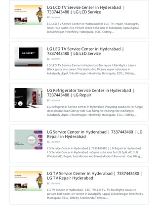 LG LCD TV Service Center in Hyderabad |
7337443480 | LG LCD Service
eserve
LG LCD TV Service Center in Hyderabad for LCD TV -repair / Backlights
issue / No Audio /No Picture repair solutions in kukatpally, Uppal Uppal,
Dilsukhnagar, Hitechcity, Habsiguda, ECIL, Oldcity,…
LG LED TV Service Center in Hyderabad |
7337443480 | LG LED Service
eserve
LG LED TV Service Center in Hyderabad for repair / Backlights issue /
Black spots on screen / No Audio /No Picture repair solutions in
kukatpally,Uppal, Dilsukhnagar, Hitechcity, Habsiguda, ECIL, Oldcity,…
LG Refrigerator Service Center in Hyderabad |
7337443480 | LG Repair
eserve
LG Refrigerator Service center in Hyderabad-Providing solutions for Single
door,double door,Side by side-Gas filling,No cooling,Not working in
kukatpally,Uppal, Dilsukhnagar, Hitechcity, Habsiguda, ECIL, Oldcity,…
LG Service Center in Hyderabad | 7337443480 | LG
Repair in Hyderabad
eserve
LG Service Center in Hyderabad | 7337443480 | LG Repair in Hyderabad
LG Service Center in Hyderabad - eServe solutions for LG Split AC / LG
Window AC, Repair, Installation and Uninstallation/ Removal , Gas filling,…
LG TV Service Center in Hyderabad | 7337443480 |
LG TV Repair Hyderabad
eserve
LG TV Service in Hyderabad - LED TV,LCD TV, TV-Backlights issue,No
picture,Blak spots on screen in kukatpally, Uppal, Dilsukhnagar, Hitech city,
Habsiguda, ECIL, Oldcity, Manikonda,Tarnaka,…
 