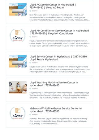 Lloyd AC Service Center in Hyderabad |
7337443480 | Lloyd AC Repair
Eserve
lloyd AC Service Center in Hyderabad- Providing Split / Window AC/
Installation / Uninstallation/Removal/No cooling/Gas charging repair
solutions in kukatpally, Uppal, Dilsukhnagar, Hitech city, Habsiguda, ECIL,…
Lloyd Air Conditioner Service Center in Hyderabad
| 7337443480 | Lloyd Air Conditioner
Eserve
Lloyd Air Conditioner Service Center in Hyderabad working in lockdown .
eServe Service Center good experienced team in LLOYD home appliances.
eServe Service Centers technicians can solve any kind of problems.our…
Lloyd Service Center in Hyderabad | 7337443380 |
Lloyd Repair Hyderabad
eserve
Lloyd Service Center in Hyderabad :Corona virus effect in hyderabad and
the Hot weather of hyderabad there is two pandemic situations at a time
effecting liveliyhood of Hyderabad . eserve is working for you at this…
Lloyd Washing Machine Service Center in
Hyderabad | 7337443480
eserve
Lloyd Washing Machine Service Center in Hyderabad | 7337443480 Lloyd
Washing Machine Service in Hyderabad | eServe Providing best solutions
for LLOYD Fully Automatic, Front Load, Top Load washing machines .
Maharaja Whiteline Geyser Service Center in
Hyderabad | 7337443380
eserve
Maharaja Whiteline Geyser Service in Hyderabad - no hot water,leaking
,Not working in kukatpally, Uppal, Dilsukhnagar, Hitech city, Habsiguda,
ECIL, Oldcity, Manikonda,Tarnaka,…
 