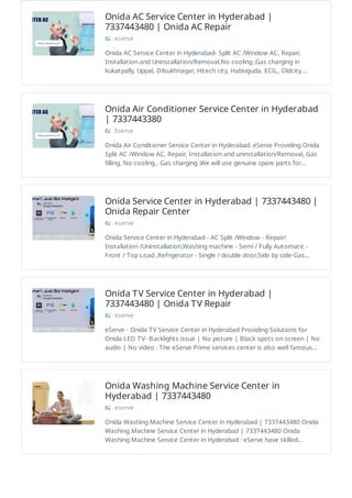 Onida AC Service Center in Hyderabad |
7337443480 | Onida AC Repair
eserve
Onida AC Service Center in Hyderabad- Split AC /Window AC, Repair,
Installation and Uninstallation/Removal,No cooling ,Gas charging in
kukatpally, Uppal, Dilsukhnagar, Hitech city, Habsiguda, ECIL, Oldcity,…
Onida Air Conditioner Service Center in Hyderabad
| 7337443380
Eserve
Onida Air Conditioner Service Center in Hyderabad. eServe Providing Onida
Split AC /Window AC, Repair, Installation and uninstallation/Removal, Gas
filling, No cooling , Gas charging .We will use genuine spare parts for…
Onida Service Center in Hyderabad | 7337443480 |
Onida Repair Center
eserve
Onida Service Center in Hyderabad - AC Split /Window - Repair/
Installation /Uninstallation,Washing machine - Semi / Fully Automatic -
Front / Top Load ,Refrigerator - Single / double door,Side by side-Gas…
Onida TV Service Center in Hyderabad |
7337443480 | Onida TV Repair
eserve
eServe - Onida TV Service Center in Hyderabad Providing Solutions for
Onida LED TV- Backlights issue | No picture | Black spots on screen | No
audio | No video . The eServe Prime services center is also well famous…
Onida Washing Machine Service Center in
Hyderabad | 7337443480
eserve
Onida Washing Machine Service Center in Hyderabad | 7337443480 Onida
Washing Machine Service Center in Hyderabad | 7337443480 Onida
Washing Machine Service Center in Hyderabad : eServe have skilled…
 