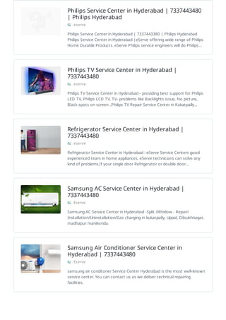 Philips Service Center in Hyderabad | 7337443480
| Philips Hyderabad
eserve
Philips Service Center in Hyderabad | 7337443380 | Philips Hyderabad
Philips Service Center in Hyderabad |eServe offering wide range of Philips
Home Durable Products. eServe Philips service engineers will do Philips…
Philips TV Service Center in Hyderabad |
7337443480
eserve
Philips TV Service Center in Hyderabad - providing best support for Philips
LED TV, Philips LCD TV, TV- problems like Backlights issue, No picture,
Black spots on screen ..Philips TV Repair Service Center in Kukatpally…
Refrigerator Service Center in Hyderabad |
7337443480
eserve
Refrigerator Service Center in Hyderabad : eServe Service Centers good
experienced team in home appliances. eServe technicians can solve any
kind of problems.If your single door Refrigerator or double door…
Samsung AC Service Center in Hyderabad |
7337443480
Eserve
Samsung AC Service Center in Hyderabad -Split /Window - Repair/
Installation/Uninstallation/Gas charging in kukatpally, Uppal, Dilsukhnagar,
madhapur manikonda.
Samsung Air Conditioner Service Center in
Hyderabad | 7337443480
Eserve
samsung air conditoner Service Center Hyderabad is the most well-known
service center. You can contact us as we deliver technical repairing
facilities.
 