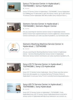 Sansui TV Service Center in Hyderabad |
7337443480 | Sansui Hyderabad
eserve
Sansui TV Service Center in Hyderabad | 7337443480 | Sansui Hyderabad
For fulfilling your TV demands to get the chance, hence, go to with Sansui
TV Service Center Hyderabad. We will consider every measure that is…
Siemens Service Center in Hyderabad |
7337443480 | Siemens Repair Center
eserve
Are you searching for Siemens Service Center in Hyderabad. eServe
Service Center have experienced team in home appliances. eServe Service
Centers technicians can solve any kind of problems. our technicians will…
Siemens Washing Machine Service Center in
Hyderabad | 7337443480
eserve
Are you searching for Washing Machine Service Center in Hyderabad.
eServe - Siemens Washing Machine Service Center in Hyderabad
Electronic Service Centers technicians can solve any kind of problems. W…
Sony LCD TV Service Center in Hyderabad |
7337443380 | Sony LCD Hyderabad
eserve
Sony LCD TV Service Center Hyderabad . One of those very few names
those are also popular as a trustworthy Sony TV Service Center in
Hyderabad. In case your Sony TV isn't currently functioning properly you…
Sony LED TV Service Center in Hyderabad |
7337443480 | Sony Hyderabad
eserve
Sony LED TV Service Center in Hyderabad | 7337443480 | Sony
Hyderabad Sony LED TV Service Center Hyderabad eServe sony led tv
service center in hyderabad will help Sony televisions can contact us…
 