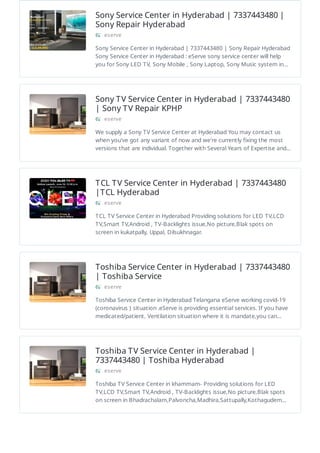 Sony Service Center in Hyderabad | 7337443480 |
Sony Repair Hyderabad
eserve
Sony Service Center in Hyderabad | 7337443480 | Sony Repair Hyderabad
Sony Service Center in Hyderabad : eServe sony service center will help
you for Sony LED TV, Sony Mobile , Sony Laptop, Sony Music system in…
Sony TV Service Center in Hyderabad | 7337443480
| Sony TV Repair KPHP
eserve
We supply a Sony TV Service Center at Hyderabad You may contact us
when you've got any variant of now and we're currently fixing the most
versions that are individual. Together with Several Years of Expertise and…
TCL TV Service Center in Hyderabad | 7337443480
|TCL Hyderabad
eserve
TCL TV Service Center in Hyderabad Providing solutions for LED TV,LCD
TV,Smart TV,Android , TV-Backlights issue,No picture,Blak spots on
screen in kukatpally, Uppal, Dilsukhnagar.
Toshiba Service Center in Hyderabad | 7337443480
| Toshiba Service
eserve
Toshiba Service Center in Hyderabad Telangana eServe working covid-19
(coronavirus ) situation .eServe is providing essential services. If you have
medicated/patient, Ventilation situation where it is mandate,you can…
Toshiba TV Service Center in Hyderabad |
7337443480 | Toshiba Hyderabad
eserve
Toshiba TV Service Center in khammam- Providing solutions for LED
TV,LCD TV,Smart TV,Android , TV-Backlights issue,No picture,Blak spots
on screen in Bhadrachalam,Palvoncha,Madhira,Sattupally,Kothagudem…
 