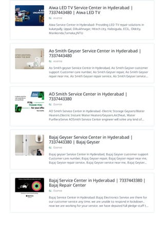 Aiwa LED TV Service Center in Hyderabad |
7337443480 | Aiwa LED TV
eserve
Aiwa Service Center in Hyderabad- Providing LED TV repair solutions in
kukatpally, Uppal, Dilsukhnagar, Hitech city, Habsiguda, ECIL, Oldcity,
Manikonda,Tarnaka,JNTU
Ao Smith Geyser Service Center in Hyderabad |
7337443480
eserve
Ao Smith geyser Service Center in Hyderabad, Ao Smith Geyser customer
support Customer care number, Ao Smith Geyser repair, Ao Smith Geyser
repair near me, Ao Smith Geyser repair service, Ao Smith Geyser service…
AO Smith Service Center in Hyderabad |
7337443380
Eserve
AO Smith Service Center in Hyderabad -Electric Storage Geysers/Water
Heaters.Electric Instant Water Heaters/Geysers.Air2heat, Water
Purifier.eServe AOSmith Service Center engineer will solve any kind of…
Bajaj Geyser Service Center in Hyderabad |
7337443380 | Bajaj Geyser
Eserve
Bajaj geyser Service Center in Hyderabad, Bajaj Geyser customer support
Customer care number, Bajaj Geyser repair, Bajaj Geyser repair near me,
Bajaj Geyser repair service, Bajaj Geyser service near me, Bajaj Geyser…
Bajaj Service Center in Hyderabad | 7337443380 |
Bajaj Repair Center
Eserve
Bajaj Service Center in Hyderabad: Bajaj Electronics Service are there for
our customer service any time. we are unable to respond in lockdown ,
now we are working for your service. we have deputed full pledge staff t…
 