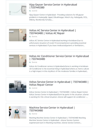 Vijay Geyser Service Center in Hyderabad
|7337443380
eserve
Vijay Geyser Center in hyderabad - Providing solutions for All geyser
problems in kukatpally, Uppal, Dilsukhnagar, Hitech city, Habsiguda, ECIL,
Oldcity, Manikonda,Tarnaka,…
Voltas AC Service Center in Hyderabad |
7337443480 | Voltas AC Repair
Eserve
Voltas AC Service Center in Hyderabad working in lockdown.Due to
unfortunate situation of covid-19 (corona)eServe is providing essential
services in Hyderabad. If you have medicated/patient or Ventilation…
Voltas Air Conditioner Service Center in Hyderabad
| 7337443480
Eserve
Voltas Air Conditioner service in Hyderabad.eServe is working in lockdown
.Air Conditioner is the essential thing in hyderabad where as metro culture
is a high impact in this city.Most of the moderate families in hyderabad…
Voltas Service Center in Hyderabad | 7337443480 |
Voltas Repair Center
eserve
Voltas Service Center in Hyderabad | 7337443480 | Voltas Repair Center
Voltas Service Center in Hyderabad:Dont be panic in this situation ,eServe
is working for this critical situation. eServe will support Air conditioner -…
Machine Service Center in Hyderabad |
7337443480
Eserve
Washing Machine Service Center in Hyderabad | 7337443480 Washing
Machine Service Center in Hyderabad - eServe Service Centers
experienced team in Washing machines. eServe Service Centers…
 