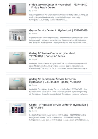 Fridge Service Center in Hyderabad | 7337443480
| Fridge Repair Center
Eserve
Providing solutions for Single door,double door,Side by side-Gas filling,No
cooling,Not working kukatpally, Uppal, Dilsukhnagar, Hitech city,
Habsiguda, ECIL, Oldcity, Manikonda,Tarnaka,…
Geyser Service Center in Hyderabad | 7337443480
eserve
Geyser Service Center in Hyderabad | 7337443480 Geyser Service Center
in Hyderabad- Hot water is mandate on this corona - covid19 situation .
Use more hot water to drink , wash your clothes with hot water - bath…
Godrej AC Service Center in Hyderabad |
7337443480 | Godrej AC Repair
Eserve
Godrej AC Service Center in Hyderabad.Due to unfortunate situation of
covid-19 (corona)eServe is providing services Godrej AC customers.
eServe having Chat support for our customer, you can leave message in…
godrej Air Conditioner Service Center in
Hyderabad | 7337443480 | godrej AC Repair
Eserve
Godrej Air Conditioner Service Center in Hyderabad | 7337443480 |Due
to unfortunate situation of covid-19 (corona)eServe is providing Godrej
Air Conditioner Repair for our Godrej Air Conditioner customers. eServe…
Godrej Refrigerator Service Center in Hyderabad |
7337443480
Eserve
Godrej Refrigerator Service Center in Hyderabad | 7337443480 Godrej
Refrigerator Service Center in Hyderabad | 7337443480 Godrej
Refrigerator Service Center in Hyderabad eServe a team of Field Enginee…
 