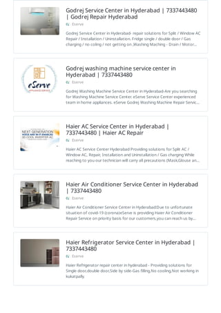Godrej Service Center in Hyderabad | 7337443480
| Godrej Repair Hyderabad
Eserve
Godrej Service Center in Hyderabad- repair solutions for Split / Window AC
Repair / Installation / Uninstallation. Fridge single / double door / Gas
charging / no coling / not getting on ,Washing Maching - Drain / Motor…
Godrej washing machine service center in
Hyderabad | 7337443480
Eserve
Godrej Washing Machine Service Center in Hyderabad-Are you searching
for Washing Machine Service Center. eServe Service Center experienced
team in home appliances. eServe Godrej Washing Machine Repair Servic…
Haier AC Service Center in Hyderabad |
7337443480 | Haier AC Repair
Eserve
Haier AC Service Center Hyderabad Providing solutions for Split AC /
Window AC, Repair, Installation and Uninstallation / Gas charging While
reaching to you our technician will carry all precautions (Mask,Glouse an…
Haier Air Conditioner Service Center in Hyderabad
| 7337443480
Eserve
Haier Air Conditioner Service Center in Hyderabad:Due to unfortunate
situation of covid-19 (corona)eServe is providing Haier Air Conditioner
Repair Service on priority basis for our customers,you can reach us by…
Haier Refrigerator Service Center in Hyderabad |
7337443480
Eserve
Haier Refrigerator repair center in hyderabad - Providing solutions for
Single door,double door,Side by side-Gas filling,No cooling,Not working in
kukatpally.
 