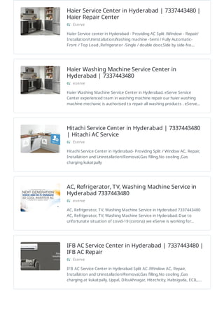 Haier Service Center in Hyderabad | 7337443480 |
Haier Repair Center
Eserve
Haier Service center in Hyderabad - Providing AC Split /Window - Repair/
Installation/Uninstallation.Washing machine -Semi / Fully Automatic-
Front / Top Load ,Refrigerator -Single / double door,Side by side-No…
Haier Washing Machine Service Center in
Hyderabad | 7337443480
eserve
Haier Washing Machine Service Center in Hyderabad. eServe Service
Center experienced team in washing machine repair our haier washing
machine mechanic is authorised to repair all washing products . eServe…
Hitachi Service Center in Hyderabad | 7337443480
| Hitachi AC Service
Eserve
Hitachi Service Center in Hyderabad- Providing Split / Window AC, Repair,
Installation and Uninstallation/Removal,Gas filling,No cooling ,Gas
charging kukatpally
AC, Refrigerator, TV, Washing Machine Service in
Hyderabad 7337443480
eserve
AC, Refrigerator, TV, Washing Machine Service in Hyderabad 7337443480
AC, Refrigerator, TV, Washing Machine Service in Hyderabad: Due to
unfortunate situation of covid-19 (corona) we eServe is working for…
IFB AC Service Center in Hyderabad | 7337443480 |
IFB AC Repair
Eserve
IFB AC Service Center in Hyderabad Split AC /Window AC, Repair,
Installation and Uninstallation/Removal,Gas filling,No cooling ,Gas
charging at kukatpally, Uppal, Dilsukhnagar, Hitechcity, Habsiguda, ECIL,…
 