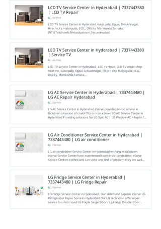 LCD TV Service Center in Hyderabad | 7337443380
| LCD TV Repair
eserve
LCD TV Service Center in Hyderabad. kukatpally, Uppal, Dilsukhnagar,
Hitech city, Habsiguda, ECIL, Oldcity, Manikonda,Tarnaka,
JNTU,Tolichowki,Mehadipatnam,Secunderabad
LED TV Service Center in Hyderabad | 7337443380
| Service TV
eserve
LED TV Service Center in Hyderabad : LED tv repair, LED TV repair shop
near me, kukatpally, Uppal, Dilsukhnagar, Hitech city, Habsiguda, ECIL,
Oldcity, Manikonda,Tarnaka,…
LG AC Service Center in Hyderabad | 7337443480 |
LG AC Repair Hyderabad
Eserve
LG AC Service Center in Hyderabad.eServe providing home service in
lackdown situation of covid-19 (corona). eServe LG AC Service Centre in
Hyderabad Providing solutions for LG Split AC | LG Window AC - Repair /…
LG Air Conditioner Service Center in Hyderabad |
7337443480 | LG air conditioner
Eserve
LG air conditioner Service Center in Hyderabad working in lockdown.
eserve Service Center have experienced team in Air conditioner. eServe
Service Centers technicians can solve any kind of problem they are well…
LG Fridge Service Center in Hyderabad |
7337443480 | LG Fridge Repair
Eserve
LG Fridge Service Center in Hyderabad : Our skilled and capable eServe LG
Refrigerator Repair Services Hyderabad Our LG technician offer repair
service for most used LG Frigde Single Door / Lg Fridge Double Door…
 