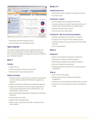 • Integration with SAP enterprise portal.
• Documentation and knowledge transfer
Typical Agenda
The solution implementation project typically includes the
activities described below. At the initiation of the engage-
ment, the Project Manager will adjust the activities to address
your individual situation.
Week 1
PPllaannnniinngg
• Project kick-off
• Review and finalize business requirements
• Review project scope and project plan
AAnnaallyyssiiss aanndd DDeessiiggnn
• Translate business requirements to technical requirements
in order to define optimal SAP Information Application
approach
• Analysis and design of optimal web integration approach
• Analyze the environment to define optimal approach to
meet security requirements (user authentication, user
authorization to data access)
• Develop Information Application requirements and design
document
• Develop System Test plan
• Update scope and project plan
• Review scope, design documentation, and project plan
with customer
Weeks 2-5
EEssttaabblliisshh DDaattaa AAcccceessss
• Identify data sources required for designated reports
• Test data access
DDeevveellooppmmeenntt - RReeppoorrttss
• Develop application development framework
• Develop summary level report that demonstrates user
authorization with drill downs to detailed reports
• Develop initial detail level reports
• Unit test and refine deliverables
DDeevveellooppmmeenntt - WWeebb ssiittee aanndd SSeeccuurriittyy iinntteeggrraattiioonn
• Configure development environment, if required
• Integrate Active Portal with SAP enterprise portal
• Customize Actuate Security Extensions for SSO (single
sign-on)
• Unit test deliverables
Week 6
DDeeppllooyymmeenntt
• System testing within development environment
• Performance testing for capacity planning
• SAP Information Application production readiness
• Assist with migration to production
• Develop deployment document for use during system
installations
WWrraapp-uupp
• Final review of deliverables
• Review of requirements addressed during the
engagement
• Complete any outstanding knowledge transfer activities
• Discussion of recommended next steps and additional
scope
 