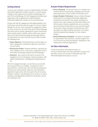 Actuate Corporation • 701 Gateway Boulevard • South San Francisco, CA 94080
Tel: (888) 422-8828 • Web: http://www.actuate.com
Actuate Corporation © 2003. All rights reserved. Actuate is a registered trademark of Actuate Corporation.
Actuate Product Requirements
• iiSSeerrvveerr ((SSttaannddaarrdd)):: The Actuate iServer is a scalable serv-
er-based system for generating, managing, and securely
delivering Actuate content to Web site and other users.
• ee..RReeppoorrtt DDeessiiggnneerr PPrrooffeessssiioonnaall: Actuate e.Report Designer
Professional is an integrated Information Application
development environment that enables developers to
quickly create report designs and Information Objects for
ad hoc query & analysis capability that access any data
source and present information in any convenient layout.
The Actuate e.Report Designer Professional also offers
developers the added flexibility and power of an object-
oriented programming language to create complex
designs.
• PPrroodduucctt MMaaiinntteennaannccee ((SSttaannddaarrdd)): This option is designed
for organizations that need basic customer support serv-
ices to ensure successful development, deployment, and
maintenance of Actuate Applications.
For More Information
Contact your Actuate Sales Representative, or
eservices_info@actuate.com if you would like to discuss this
and other services we can offer to help make your SAP
Information Application project a success.
Getting Started
To assure your company's success in implementing an Actuate
information application solution, Actuate's e.Services group
employs a team approach and a flexible methodology. As a
part of this methodology, this SAP engagement provides your
organization with an approach for implementing an
Information Application solution on an accelerated basis.
Actuate will staff the engagement with highly-qualified, certi-
fied Actuate consultants and will assign an e.Services Project
Manager to oversee, lead, and guide the engagement. Before
we arrive at your site, the Sales Team and/or Project Manager
will contact you for details regarding the system environment
where Actuate will be installed, and to confirm your expecta-
tions for the SAP Information Application package delivery.
The information the Sales Team will need to collect includes
the following items:
• PPrroojjeecctt OObbjjeeccttiivveess: Overall information content/report cre-
ation, management, and delivery objectives and critical
success factors
• IInnffrraassttrruuccttuurree PPrrooffiilleess: Hardware platforms, operating sys-
tems, database servers, web servers, application servers,
information technology standards and methodologies
• RReessoouurrcceess: Any resources that will be involved in the
engagement such as Developers, Business Analysts, SAP
System Administrators, SAP Application Administrators,
etc.
When the engagement begins, we ask that you assure that
necessary personnel are available, including user and IT
representatives, and that your team members be prepared to
describe your overall business objectives and information
application requirements. We also require that all necessary
hardware, software, and infrastructure are in place, as well as
workspace and appropriate facilities for the Actuate consult-
ants working on site.
 