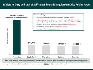 $350,000
$97,000 $92,000 $87,500 $86,000
Argentina Eagle Ford Marcellus Bakken Permian
Barriers to Entry and Lack of Sufficient Stimulation Equipment Drive Pricing Power
Barriers to Entry:
• Importation of new stimulation equipment has been limited
• Any new equipment into country must be negotiated with at least 3
agencies (Ministry of Industry, Department of Trade, and Customs Office)
• Matching agreements need to be negotiated with local vendors
• Government typically favors protectionist policies
• Perception of challenging repatriation
13
While North America holds an estimated 15% of worldwide shale reserves, it has about 80% of global pressure pumping capacity
AverageRevenueperStage
$600,000 - $750,000
(depending on service provided)
* * * *
* Management believes all prices in all U.S. basins have been reduced 30-35% in 2015 from these 2014 levels
 