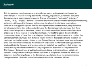Disclosure
This presentation contains statements about future events and expectations that can be
characterized as forward-looking statements, including, in particular, statements about the
Company’s plans, strategies and prospects. The use of the words “anticipate,” “estimate,”
“expect,” “may,” “project,” “believe” and similar expressions are intended to identify forward looking
statements. Although the Company believes that the plans, intentions and expectations
reflected in or suggested by such forward-looking statements are reasonable, they do involve
certain assumptions, risks and uncertainties, and the Company cannot assure you that those
expectations will prove to have been correct. Actual results could differ materially from those
anticipated in these forward-looking statements as a result of the factors described in this
presentation. Many of these factors are beyond the Company’s ability to control or predict. The
Company cannot assure you that its future results will meet its expectations and investors are
cautioned not to place undue reliance on any forward-looking statement made by the Company
or its authorized representatives. All subsequent written and oral forward-looking statements
attributable to the Company and persons acting on its behalf are qualified in their entirety by
the cautionary statements contained in this paragraph and elsewhere in this presentation.
The Company does not have any obligation or undertaking to disseminate any updates or
revisions to any forward-looking statement contained in this presentation or the admission
document to reflect any change in the Company’s expectations about the statement or any
change in events, conditions or circumstances on which the statement is based.
2
 