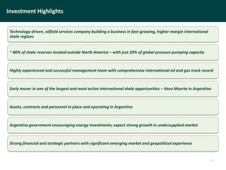 Investment Highlights
Technology-driven, oilfield services company building a business in fast-growing, higher-margin international
shale regions
~ 80% of shale reserves located outside North America – with just 20% of global pressure pumping capacity
Highly experienced and successful management team with comprehensive international oil and gas track record
Early mover in one of the largest and most active international shale opportunities – Vaca Muerta in Argentina
Assets, contracts and personnel in place and operating in Argentina
Argentina government encouraging energy investments; expect strong growth in undersupplied market
Strong financial and strategic partners with significant emerging market and geopolitical experience
3
 